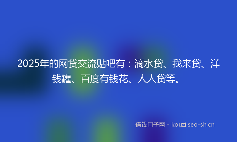 2025年的网贷交流贴吧有：滴水贷、我来贷、洋钱罐、百度有钱花、人人贷等。