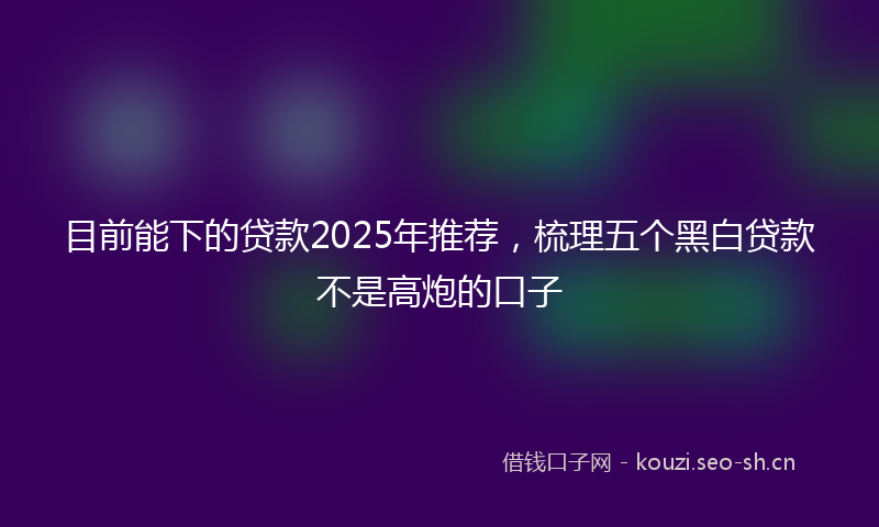 目前能下的贷款2025年推荐，梳理五个黑白贷款不是高炮的口子