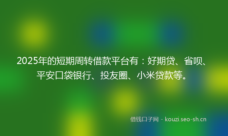 2025年的短期周转借款平台有：好期贷、省呗、平安口袋银行、投友圈、小米贷款等。