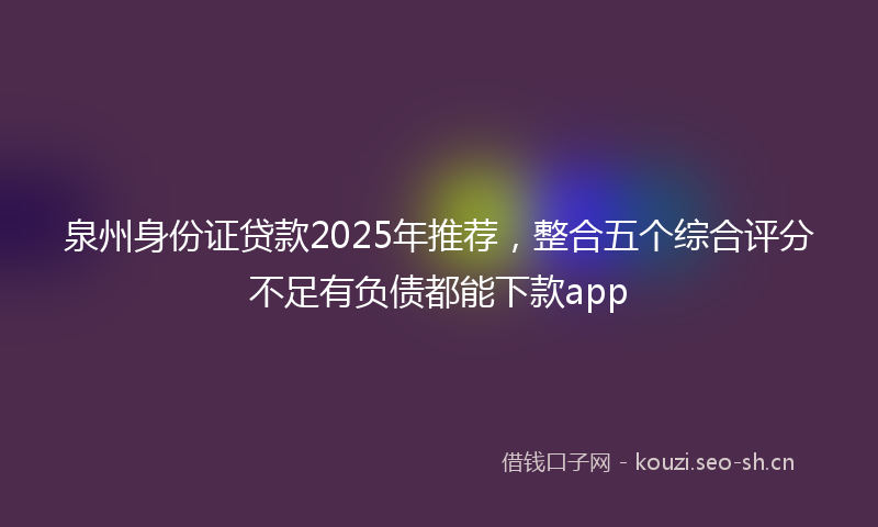 泉州身份证贷款2025年推荐，整合五个综合评分不足有负债都能下款app