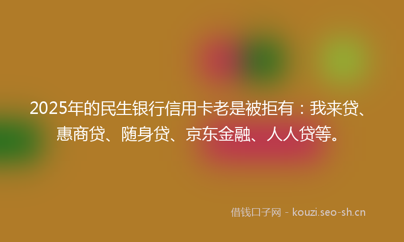 2025年的民生银行信用卡老是被拒有：我来贷、惠商贷、随身贷、京东金融、人人贷等。