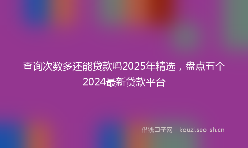 查询次数多还能贷款吗2025年精选，盘点五个2024最新贷款平台