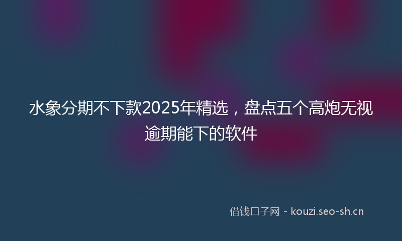 水象分期不下款2025年精选，盘点五个高炮无视逾期能下的软件