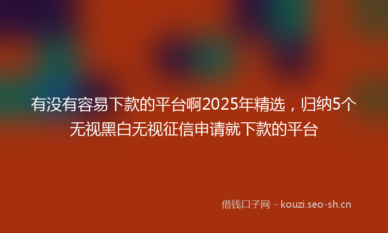 有没有容易下款的平台啊2025年精选，归纳5个无视黑白无视征信申请就下款的平台