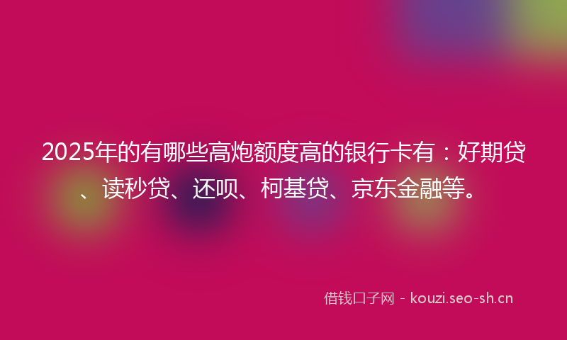 2025年的有哪些高炮额度高的银行卡有：好期贷、读秒贷、还呗、柯基贷、京东金融等。
