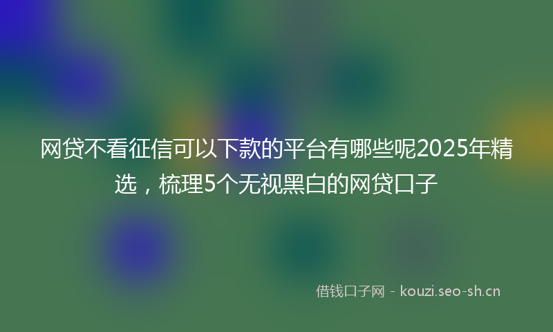 网贷不看征信可以下款的平台有哪些呢2025年精选，梳理5个无视黑白的网贷口子