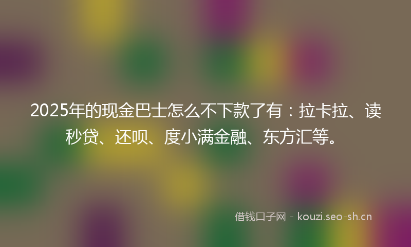 2025年的现金巴士怎么不下款了有：拉卡拉、读秒贷、还呗、度小满金融、东方汇等。