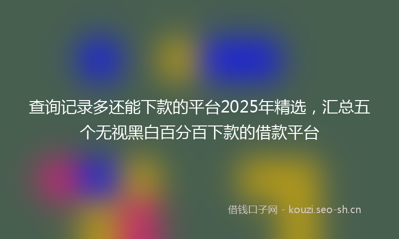 查询记录多还能下款的平台2025年精选，汇总五个无视黑白百分百下款的借款平台