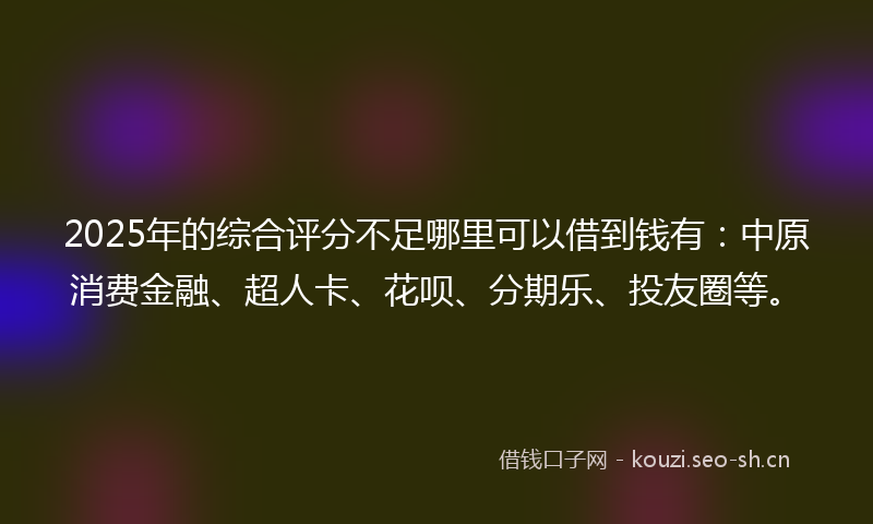2025年的综合评分不足哪里可以借到钱有：中原消费金融、超人卡、花呗、分期乐、投友圈等。