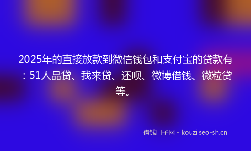 2025年的直接放款到微信钱包和支付宝的贷款有：51人品贷、我来贷、还呗、微博借钱、微粒贷等。
