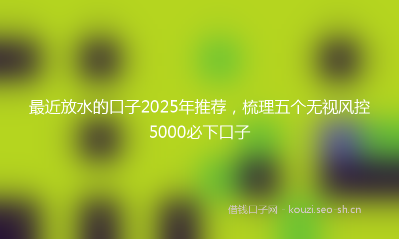 最近放水的口子2025年推荐，梳理五个无视风控5000必下口子