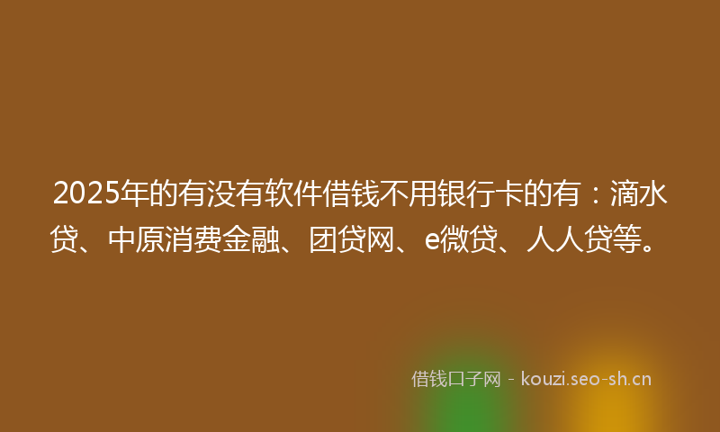 2025年的有没有软件借钱不用银行卡的有：滴水贷、中原消费金融、团贷网、e微贷、人人贷等。