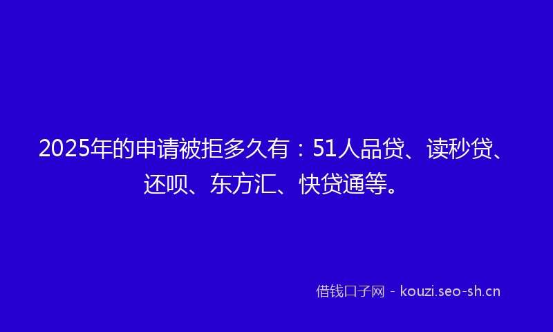 2025年的申请被拒多久有：51人品贷、读秒贷、还呗、东方汇、快贷通等。