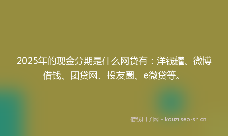 2025年的现金分期是什么网贷有：洋钱罐、微博借钱、团贷网、投友圈、e微贷等。