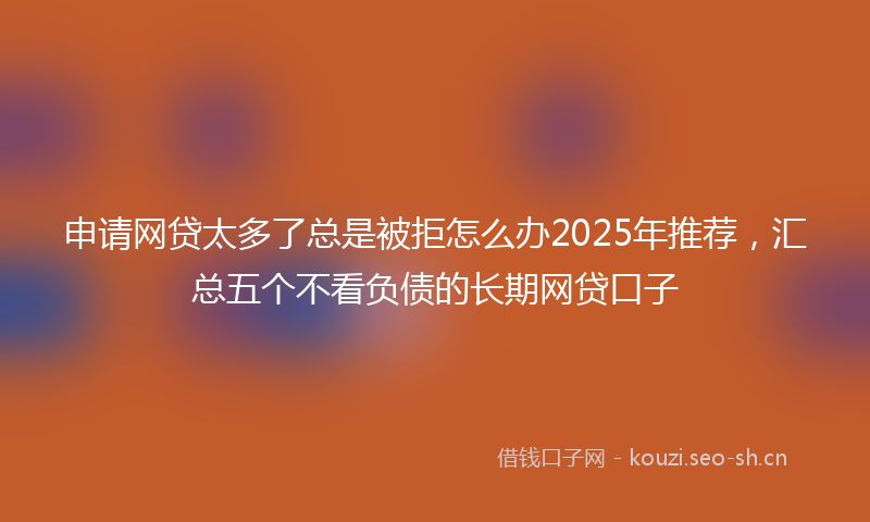 申请网贷太多了总是被拒怎么办2025年推荐，汇总五个不看负债的长期网贷口子