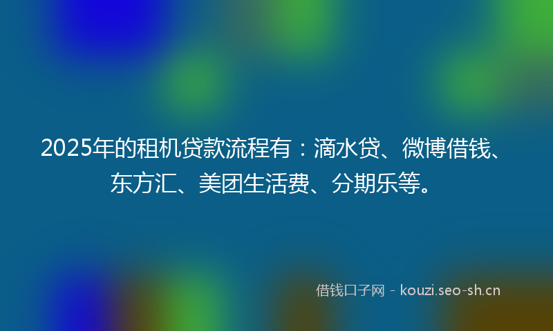 2025年的租机贷款流程有：滴水贷、微博借钱、东方汇、美团生活费、分期乐等。
