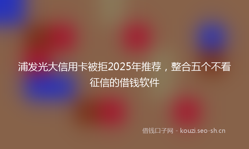 浦发光大信用卡被拒2025年推荐，整合五个不看征信的借钱软件