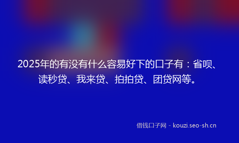2025年的有没有什么容易好下的口子有：省呗、读秒贷、我来贷、拍拍贷、团贷网等。