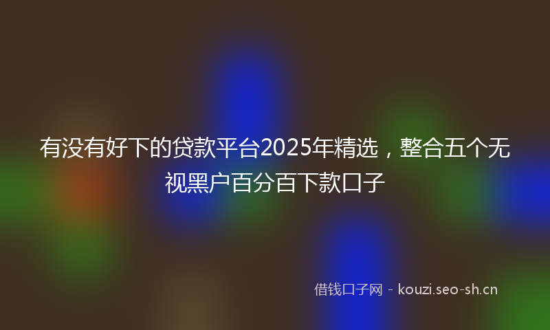有没有好下的贷款平台2025年精选，整合五个无视黑户百分百下款口子