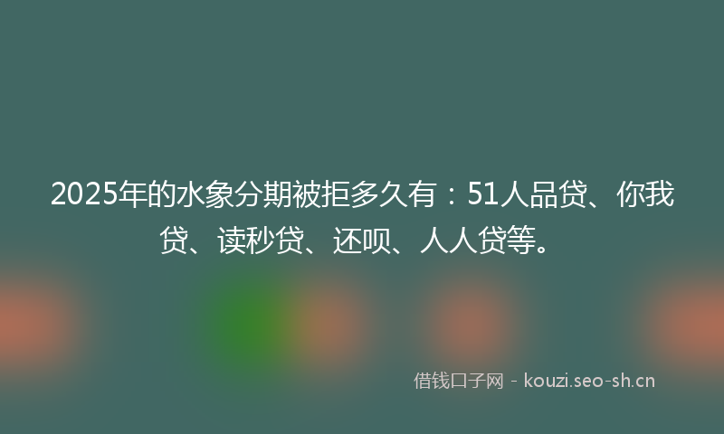 2025年的水象分期被拒多久有：51人品贷、你我贷、读秒贷、还呗、人人贷等。