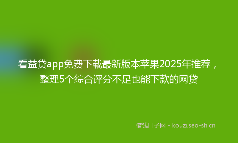 看益贷app免费下载最新版本苹果2025年推荐，整理5个综合评分不足也能下款的网贷