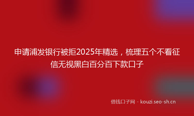 申请浦发银行被拒2025年精选，梳理五个不看征信无视黑白百分百下款口子