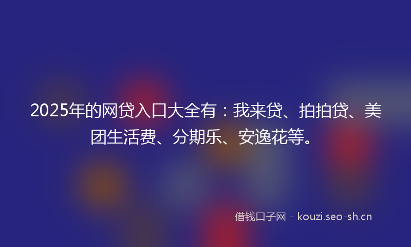 2025年的网贷入口大全有：我来贷、拍拍贷、美团生活费、分期乐、安逸花等。