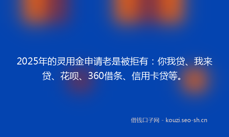 2025年的灵用金申请老是被拒有：你我贷、我来贷、花呗、360借条、信用卡贷等。