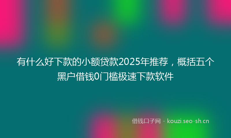 有什么好下款的小额贷款2025年推荐，概括五个黑户借钱0门槛极速下款软件