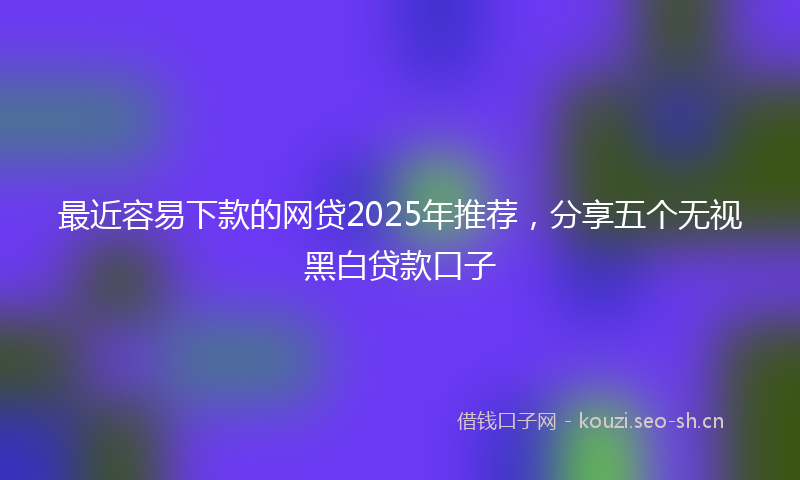 最近容易下款的网贷2025年推荐，分享五个无视黑白贷款口子
