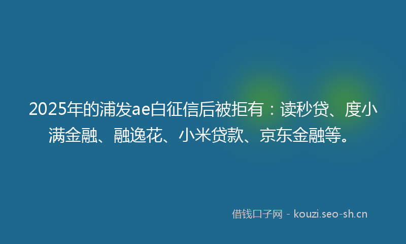 2025年的浦发ae白征信后被拒有：读秒贷、度小满金融、融逸花、小米贷款、京东金融等。