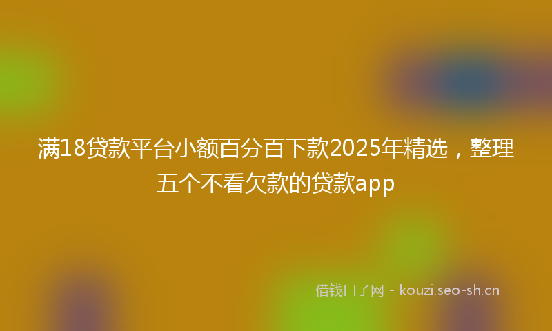 满18贷款平台小额百分百下款2025年精选，整理五个不看欠款的贷款app