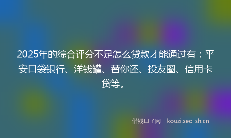 2025年的综合评分不足怎么贷款才能通过有：平安口袋银行、洋钱罐、替你还、投友圈、信用卡贷等。