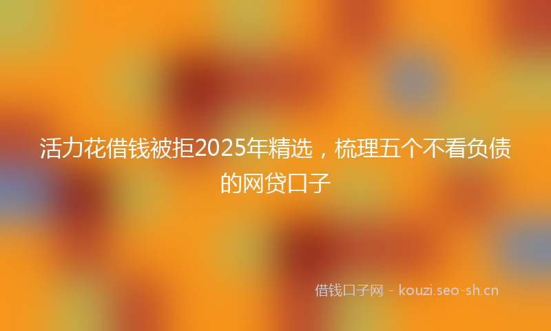 活力花借钱被拒2025年精选，梳理五个不看负债的网贷口子