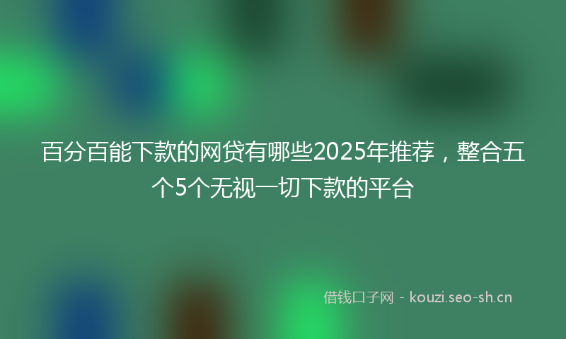 百分百能下款的网贷有哪些2025年推荐，整合五个5个无视一切下款的平台