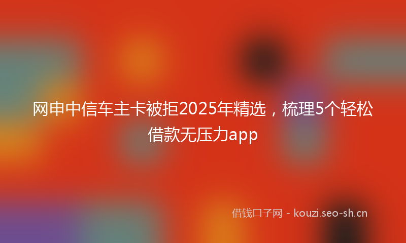 网申中信车主卡被拒2025年精选，梳理5个轻松借款无压力app
