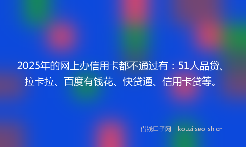 2025年的网上办信用卡都不通过有：51人品贷、拉卡拉、百度有钱花、快贷通、信用卡贷等。