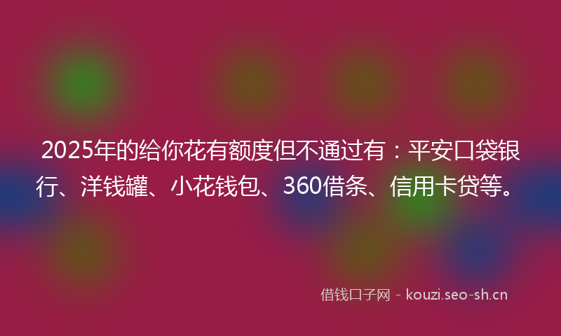 2025年的给你花有额度但不通过有：平安口袋银行、洋钱罐、小花钱包、360借条、信用卡贷等。