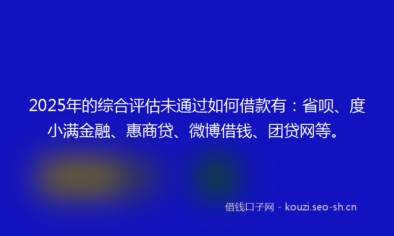 2025年的综合评估未通过如何借款有：省呗、度小满金融、惠商贷、微博借钱、团贷网等。
