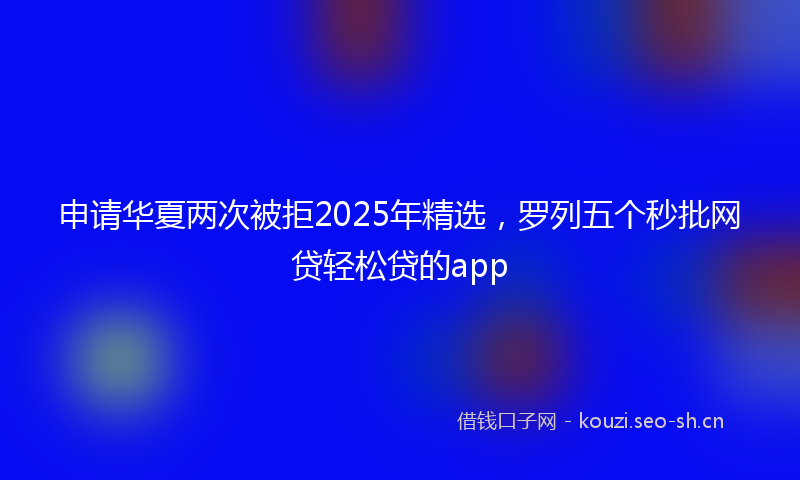 申请华夏两次被拒2025年精选，罗列五个秒批网贷轻松贷的app