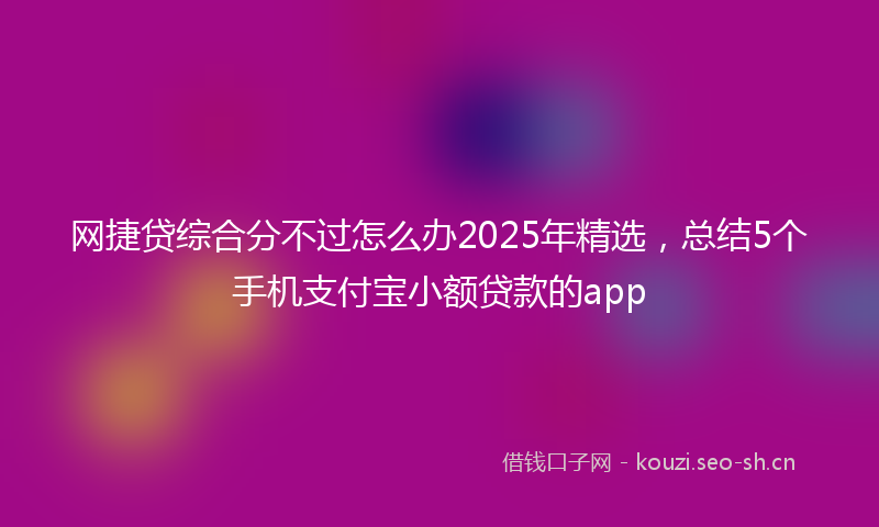 网捷贷综合分不过怎么办2025年精选，总结5个手机支付宝小额贷款的app