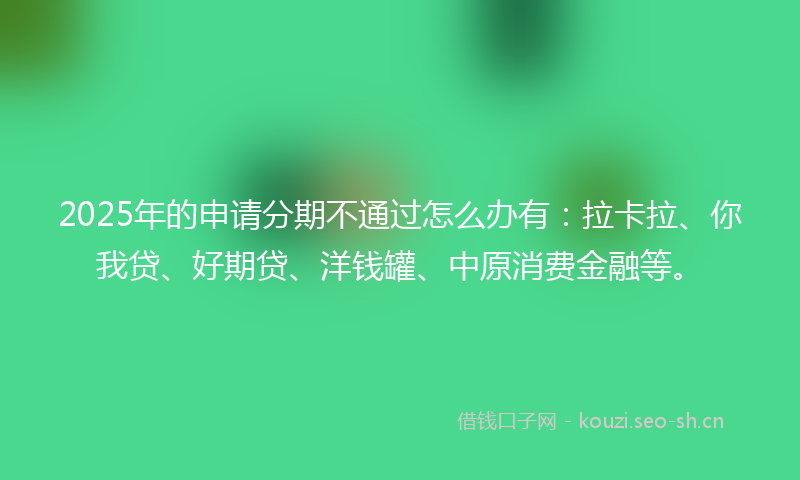 2025年的申请分期不通过怎么办有：拉卡拉、你我贷、好期贷、洋钱罐、中原消费金融等。