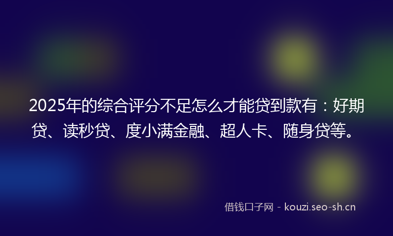 2025年的综合评分不足怎么才能贷到款有：好期贷、读秒贷、度小满金融、超人卡、随身贷等。