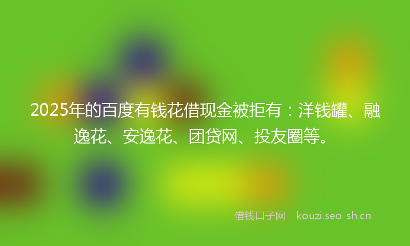 2025年的百度有钱花借现金被拒有：洋钱罐、融逸花、安逸花、团贷网、投友圈等。