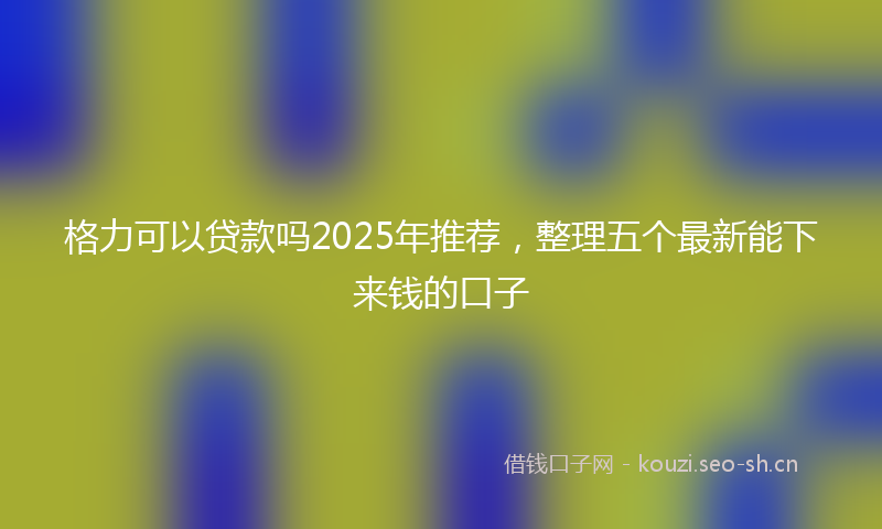格力可以贷款吗2025年推荐，整理五个最新能下来钱的口子