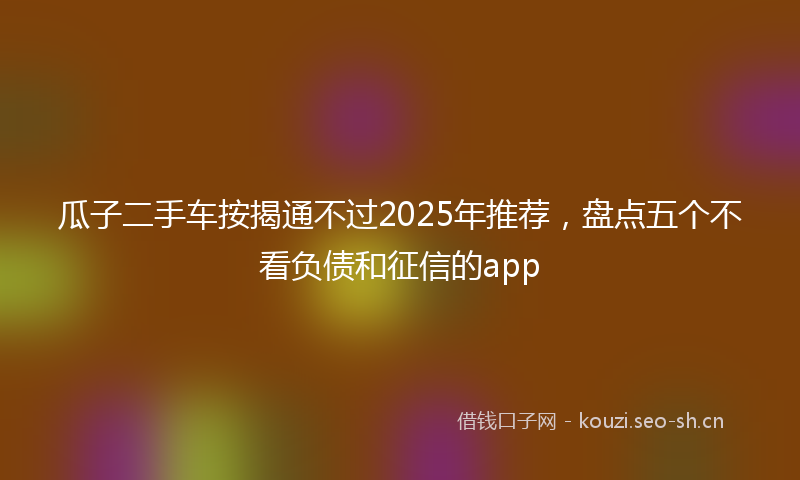 瓜子二手车按揭通不过2025年推荐，盘点五个不看负债和征信的app