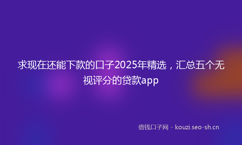 求现在还能下款的口子2025年精选，汇总五个无视评分的贷款app