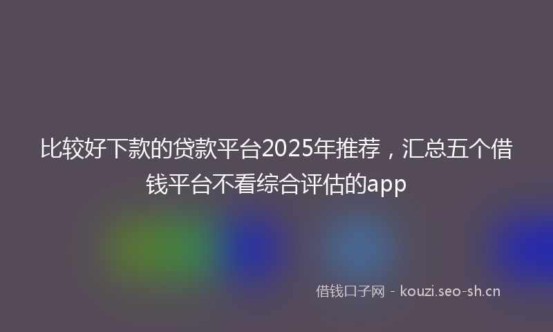 比较好下款的贷款平台2025年推荐，汇总五个借钱平台不看综合评估的app