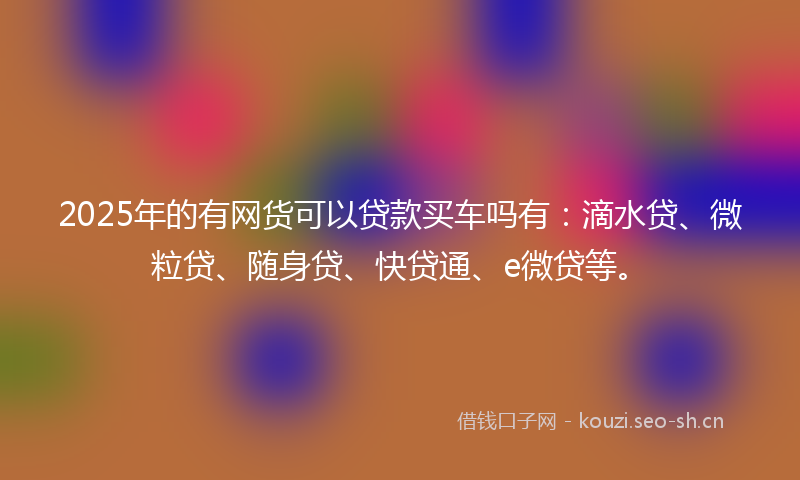 2025年的有网货可以贷款买车吗有：滴水贷、微粒贷、随身贷、快贷通、e微贷等。