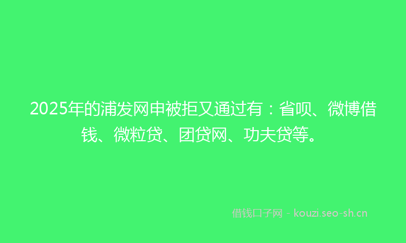 2025年的浦发网申被拒又通过有：省呗、微博借钱、微粒贷、团贷网、功夫贷等。